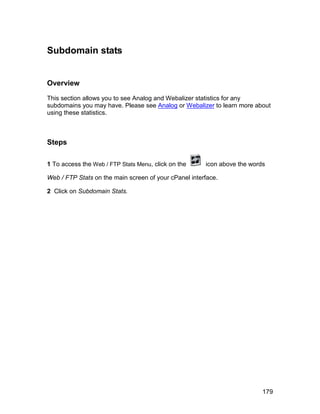 Subdomain stats


Overview

This section allows you to see Analog and Webalizer statistics for any
subdomains you may have. Please see Analog or Webalizer to learn more about
using these statistics.



Steps

1 To access the Web / FTP Stats Menu, click on the     icon above the words

Web / FTP Stats on the main screen of your cPanel interface.

2 Click on Subdomain Stats.




                                                                          179
 