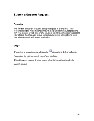 Submit a Support Request


Overview

This function allows you to submit a support request to cPanel Inc. These
requests should be related to problems with the cPanel software, not problems
with your account or web site. cPanel Inc. does not have administrative access to
your site and therefore, you should contact your webhost with problems about
your site or account (disk space, email, etc).



Steps

1 To submit a support request, click on the      icon above Submit a Support

Request on the main screen of your cPanel interface.

2 Read the page you are directed to, and follow its instructions to submit a

support request.




                                                                               181
 