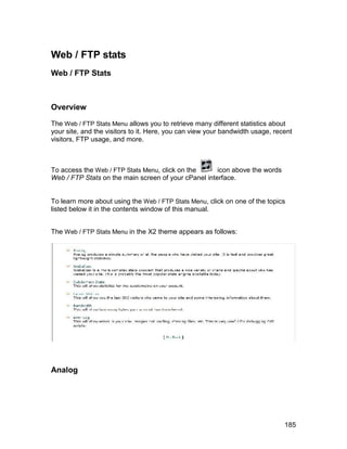 Web / FTP stats
Web / FTP Stats



Overview

The Web / FTP Stats Menu allows you to retrieve many different statistics about
your site, and the visitors to it. Here, you can view your bandwidth usage, recent
visitors, FTP usage, and more.



To access the Web / FTP Stats Menu, click on the      icon above the words
Web / FTP Stats on the main screen of your cPanel interface.


To learn more about using the Web / FTP Stats Menu, click on one of the topics
listed below it in the contents window of this manual.


The Web / FTP Stats Menu in the X2 theme appears as follows:




Analog




                                                                               185
 