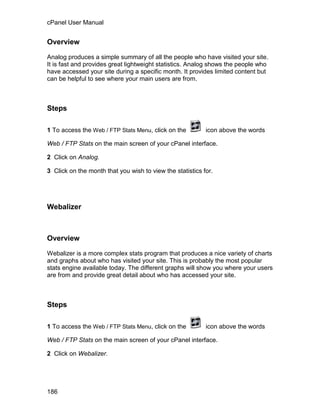 cPanel User Manual


Overview

Analog produces a simple summary of all the people who have visited your site.
It is fast and provides great lightweight statistics. Analog shows the people who
have accessed your site during a specific month. It provides limited content but
can be helpful to see where your main users are from.



Steps

1 To access the Web / FTP Stats Menu, click on the         icon above the words

Web / FTP Stats on the main screen of your cPanel interface.

2 Click on Analog.

3 Click on the month that you wish to view the statistics for.




Webalizer



Overview

Webalizer is a more complex stats program that produces a nice variety of charts
and graphs about who has visited your site. This is probably the most popular
stats engine available today. The different graphs will show you where your users
are from and provide great detail about who has accessed your site.



Steps

1 To access the Web / FTP Stats Menu, click on the         icon above the words

Web / FTP Stats on the main screen of your cPanel interface.

2 Click on Webalizer.




186
 