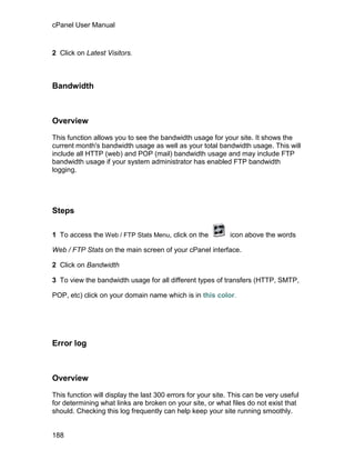 cPanel User Manual



2 Click on Latest Visitors.



Bandwidth



Overview

This function allows you to see the bandwidth usage for your site. It shows the
current month's bandwidth usage as well as your total bandwidth usage. This will
include all HTTP (web) and POP (mail) bandwidth usage and may include FTP
bandwidth usage if your system administrator has enabled FTP bandwidth
logging.




Steps

1 To access the Web / FTP Stats Menu, click on the           icon above the words

Web / FTP Stats on the main screen of your cPanel interface.

2 Click on Bandwidth

3 To view the bandwidth usage for all different types of transfers (HTTP, SMTP,

POP, etc) click on your domain name which is in this color.




Error log



Overview

This function will display the last 300 errors for your site. This can be very useful
for determining what links are broken on your site, or what files do not exist that
should. Checking this log frequently can help keep your site running smoothly.


188
 