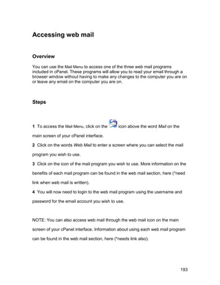 Accessing web mail


Overview

You can use the Mail Menu to access one of the three web mail programs
included in cPanel. These programs will allow you to read your email through a
browser window without having to make any changes to the computer you are on
or leave any email on the computer you are on.



Steps



1 To access the Mail Menu, click on the      icon above the word Mail on the

main screen of your cPanel interface.

2 Click on the words Web Mail to enter a screen where you can select the mail

program you wish to use.

3 Click on the icon of the mail program you wish to use. More information on the

benefits of each mail program can be found in the web mail section, here (*need

link when web mail is written).

4 You will now need to login to the web mail program using the username and

password for the email account you wish to use.



NOTE: You can also access web mail through the web mail icon on the main

screen of your cPanel interface. Information about using each web mail program

can be found in the web mail section, here (*needs link also).




                                                                               193
 
