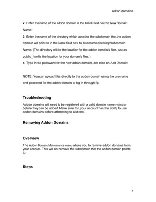 Addon domains



2 Enter the name of the addon domain in the blank field next to New Domain

Name:

3 Enter the name of the directory which conatins the subdomain that the addon

domain will point to in the blank field next to Username/directory/subdomain

Name: (This directory will be the location for the addon domain's files, just as

public_html is the location for your domain's files.)

4 Type in the password for the new addon domain, and click on Add Domain!



NOTE: You can upload files directly to this addon domain using the username

and password for the addon domain to log in through ftp.



Troubleshooting

Addon domains will need to be registered with a valid domain name registrar
before they can be added. Make sure that your account has the ability to use
addon domains before attempting to add one.


Removing Addon Domains



Overview

The Addon Domain Maintenance menu allows you to remove addon domains from
your account. This will not remove the subdomain that the addon domain points
to.



Steps




                                                                                   7
 