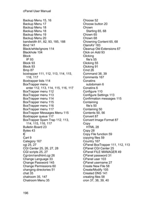 cPanel User Manual

Backup Menu 15, 16                     Choose 52
Backup Menu 17                         Choose button 20
Backup Menu 18                         Chown
Backup Menu 18                           Starting 65, 68
Backup Menu 19                         Chown 65
Backup Menu 20                         Chown 68
bandwidth 81, 82, 93, 185, 188         Chowning Content 65, 68
Bind 141                               ClamAV 183
Black/white/ignore 114                 Cleanup Old Extensions 67
Blackhole 104                          Click on Add 93
Block                                  Clicking
  IP 93                                  file’s 55
Block 93                               Clicking 55
Block 93                               Clicking 91
Bmp 87                                 Cmd 26
boxtrapper 111, 112, 113, 114, 115,    Command 38, 39
  116, 117                             Comments 167
Boxtrapper lists 114                   Conatins
BoxTrapper menu                          subdomain 6
  enter 112, 113, 114, 115, 116, 117   Conatins 6
BoxTrapper menu 112                    Configure 110
BoxTrapper menu 113                    Configure Settings 113
BoxTrapper menu 114                    Confirmation messages 115
BoxTrapper menu 115                    Containing
BoxTrapper menu 116                      file’s 50
BoxTrapper menu 117                    Containing 50
BoxTrapper Messages Menu 115           Contents 50, 56
Boxtrapper queue 117                   Convert 87
BoxTrapper Spam Trap 112, 113,         Convert Image Format 87
  114, 115, 116, 117                   Copy
Bulletin Board 23                        HTML 28
Bytes 43                               Copy 28
C                                      Copy File function 59
Cart 9                                 copying files 59
Category 167                           Country 167
cgi 25, 27                             CPanel BoxTrapper 111, 112, 113
CGI Center 25, 26, 27, 28              CPanel CGI Center 25
CGI scripts 25, 27                     CPanel FILE MANAGER 49
Cgi-bin/randhtml.cgi 26                CPanel password 31
Change Language 33                     CPanel user 103
Change Password 145                    CPanel username 27
Change Permissions 60                  Create New File 58
changing directories 51                Create/Modify 105
chat 35                                Created DNS 141
chatroom 35, 147                       creating files 58
Chatroom Menu 35                       cron 37, 38, 39, 40



196
 
