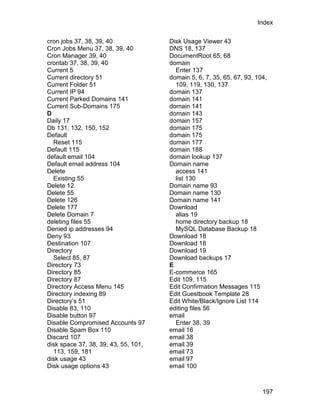 Index

cron jobs 37, 38, 39, 40              Disk Usage Viewer 43
Cron Jobs Menu 37, 38, 39, 40         DNS 18, 137
Cron Manager 39, 40                   DocumentRoot 65, 68
crontab 37, 38, 39, 40                domain
Current 5                               Enter 137
Current directory 51                  domain 5, 6, 7, 35, 65, 67, 93, 104,
Current Folder 51                       109, 119, 130, 137
Current IP 94                         domain 137
Current Parked Domains 141            domain 141
Current Sub-Domains 175               domain 141
D                                     domain 143
Daily 17                              domain 157
Db 131, 132, 150, 152                 domain 175
Default                               domain 175
  Reset 115                           domain 177
Default 115                           domain 188
default email 104                     domain lookup 137
Default email address 104             Domain name
Delete                                  access 141
  Existing 55                           list 130
Delete 12                             Domain name 93
Delete 55                             Domain name 130
Delete 126                            Domain name 141
Delete 177                            Download
Delete Domain 7                         alias 19
deleting files 55                       home directory backup 18
Denied ip addresses 94                  MySQL Database Backup 18
Deny 93                               Download 18
Destination 107                       Download 18
Directory                             Download 19
  Select 85, 87                       Download backups 17
Directory 73                          E
Directory 85                          E-commerce 165
Directory 87                          Edit 109, 115
Directory Access Menu 145             Edit Confirmation Messages 115
Directory indexing 89                 Edit Guestbook Template 28
Directory’s 51                        Edit White/Black/Ignore List 114
Disable 83, 110                       editing files 56
Disable button 97                     email
Disable Compromised Accounts 97         Enter 38, 39
Disable Spam Box 110                  email 16
Discard 107                           email 38
disk space 37, 38, 39, 43, 55, 101,   email 39
  113, 159, 181                       email 73
disk usage 43                         email 97
Disk usage options 43                 email 100



                                                                        197
 