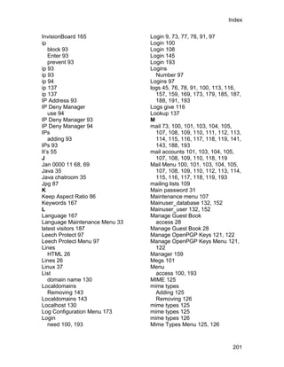 Index

InvisionBoard 165              Login 9, 73, 77, 78, 91, 97
ip                             Login 100
   block 93                    Login 108
   Enter 93                    Login 145
   prevent 93                  Login 193
ip 93                          Logins
ip 93                            Number 97
ip 94                          Logins 97
ip 137                         logs 45, 76, 78, 91, 100, 113, 116,
ip 137                           157, 159, 169, 173, 179, 185, 187,
IP Address 93                    188, 191, 193
IP Deny Manager                Logs give 116
   use 94                      Lookup 137
IP Deny Manager 93             M
IP Deny Manager 94             mail 73, 100, 101, 103, 104, 105,
IPs                              107, 108, 109, 110, 111, 112, 113,
   adding 93                     114, 115, 116, 117, 118, 119, 141,
IPs 93                           143, 188, 193
It’s 55                        mail accounts 101, 103, 104, 105,
J                                107, 108, 109, 110, 118, 119
Jan 0000 11 68, 69             Mail Menu 100, 101, 103, 104, 105,
Java 35                          107, 108, 109, 110, 112, 113, 114,
Java chatroom 35                 115, 116, 117, 118, 119, 193
Jpg 87                         mailing lists 109
K                              Main password 31
Keep Aspect Ratio 86           Maintenance menu 107
Keywords 167                   Mainuser_database 132, 152
L                              Mainuser_user 132, 152
Language 167                   Manage Guest Book
Language Maintenance Menu 33     access 28
latest visitors 187            Manage Guest Book 28
Leech Protect 97               Manage OpenPGP Keys 121, 122
Leech Protect Menu 97          Manage OpenPGP Keys Menu 121,
Lines                            122
   HTML 26                     Manager 159
Lines 26                       Megs 101
Linux 37                       Menu
List                             access 100, 193
   domain name 130             MIME 125
Localdomains                   mime types
   Removing 143                  Adding 125
Localdomains 143                 Removing 126
Localhost 130                  mime types 125
Log Configuration Menu 173     mime types 125
Login                          mime types 126
   need 100, 193               Mime Types Menu 125, 126



                                                               201
 
