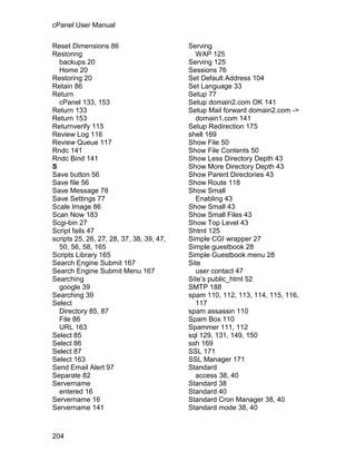 cPanel User Manual

Reset Dimensions 86                       Serving
Restoring                                   WAP 125
  backups 20                              Serving 125
  Home 20                                 Sessions 76
Restoring 20                              Set Default Address 104
Retain 86                                 Set Language 33
Return                                    Setup 77
  cPanel 133, 153                         Setup domain2.com OK 141
Return 133                                Setup Mail forward domain2.com ->
Return 153                                  domain1.com 141
Returnverify 115                          Setup Redirection 175
Review Log 116                            shell 169
Review Queue 117                          Show File 50
Rndc 141                                  Show File Contents 50
Rndc Bind 141                             Show Less Directory Depth 43
S                                         Show More Directory Depth 43
Save button 56                            Show Parent Directories 43
Save file 56                              Show Route 118
Save Message 78                           Show Small
Save Settings 77                            Enabling 43
Scale Image 86                            Show Small 43
Scan Now 183                              Show Small Files 43
Scgi-bin 27                               Show Top Level 43
Script fails 47                           Shtml 125
scripts 25, 26, 27, 28, 37, 38, 39, 47,   Simple CGI wrapper 27
  50, 56, 58, 165                         Simple guestbook 28
Scripts Library 165                       Simple Guestbook menu 28
Search Engine Submit 167                  Site
Search Engine Submit Menu 167               user contact 47
Searching                                 Site’s public_html 52
  google 39                               SMTP 188
Searching 39                              spam 110, 112, 113, 114, 115, 116,
Select                                      117
  Directory 85, 87                        spam assassin 110
  File 86                                 Spam Box 110
  URL 163                                 Spammer 111, 112
Select 85                                 sql 129, 131, 149, 150
Select 86                                 ssh 169
Select 87                                 SSL 171
Select 163                                SSL Manager 171
Send Email Alert 97                       Standard
Separate 82                                 access 38, 40
Servername                                Standard 38
  entered 16                              Standard 40
Servername 16                             Standard Cron Manager 38, 40
Servername 141                            Standard mode 38, 40



204
 