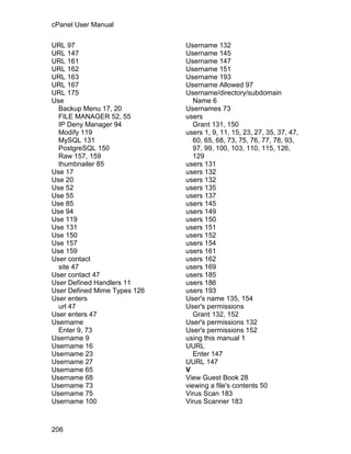 cPanel User Manual

URL 97                        Username 132
URL 147                       Username 145
URL 161                       Username 147
URL 162                       Username 151
URL 163                       Username 193
URL 167                       Username Allowed 97
URL 175                       Username/directory/subdomain
Use                              Name 6
  Backup Menu 17, 20          Usernames 73
  FILE MANAGER 52, 55         users
  IP Deny Manager 94             Grant 131, 150
  Modify 119                  users 1, 9, 11, 15, 23, 27, 35, 37, 47,
  MySQL 131                      60, 65, 68, 73, 75, 76, 77, 78, 93,
  PostgreSQL 150                 97, 99, 100, 103, 110, 115, 126,
  Raw 157, 159                   129
  thumbnailer 85              users 131
Use 17                        users 132
Use 20                        users 132
Use 52                        users 135
Use 55                        users 137
Use 85                        users 145
Use 94                        users 149
Use 119                       users 150
Use 131                       users 151
Use 150                       users 152
Use 157                       users 154
Use 159                       users 161
User contact                  users 162
  site 47                     users 169
User contact 47               users 185
User Defined Handlers 11      users 186
User Defined Mime Types 126   users 193
User enters                   User's name 135, 154
  url 47                      User's permissions
User enters 47                   Grant 132, 152
Username                      User's permissions 132
  Enter 9, 73                 User's permissions 152
Username 9                    using this manual 1
Username 16                   UURL
Username 23                      Enter 147
Username 27                   UURL 147
Username 65                   V
Username 68                   View Guest Book 28
Username 73                   viewing a file's contents 50
Username 75                   Virus Scan 183
Username 100                  Virus Scanner 183



206
 