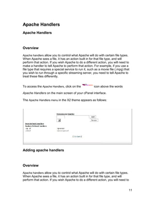 Apache Handlers
Apache Handlers



Overview

Apache handlers allow you to control what Apache will do with certain file types.
When Apache sees a file, it has an action built in for that file type, and will
perform that action. If you wish Apache to do a different action, you will need to
make a handler to tell Apache to perform that action. For example, if you use a
file type that requires a special service to run it, such as a movie file (.mpg) that
you wish to run through a specific streaming server, you need to tell Apache to
treat these files differently.


To access the Apache Handlers, click on the             icon above the words

Apache Handlers on the main screen of your cPanel interface.

The Apache Handlers menu in the X2 theme appears as follows:




Adding apache handlers



Overview

Apache handlers allow you to control what Apache will do with certain file types.
When Apache sees a file, it has an action built in for that file type, and will
perform that action. If you wish Apache to do a different action, you will need to


                                                                                    11
 