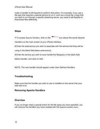 cPanel User Manual

make a handler to tell Apache to perform that action. For example, if you use a
file type that requires a special service to run it, such as a movie file (.mpg) that
you wish to run through a specific streaming server, you need to tell Apache to
treat these files differently.




Steps

1 To access Apache Handlers, click on the             icon above the words Apache

Handlers on the main screen of your cPanel interface.

2 Enter the extension(s) you wish to associate with the service that they will be

using in the blank field below extension(s).

3 Enter the service you wish to have handle the filetype(s) in the blank field

below Handler, and click on Add.



NOTE: The new handler should appear under User Defined Handlers.



Troubleshooting

Make sure that the handler you wish to use is installed on the server that your
web site is on.

Removing Apache Handlers



Overview

If you no longer need a special action for the file types you have specified, you
can remove the handlers you have created with the Apache handlers menu




12
 