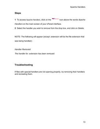 Apache Handlers


Steps

1 To access Apache Handlers, click on the            icon above the words Apache

Handlers on the main screen of your cPanel interface.

2 Select the handler you wish to remove from the drop box, and click on Delete.



NOTE: The following will appear (except .extension will be the file extension that

was being handled) :



Handler Removed

The handler for .extension has been removed.




Troubleshooting


If files with special handlers are not opening properly, try removing their handlers
and recreating them.




                                                                                  13
 