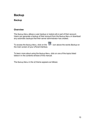 Backup
Backup



Overview

The Backup Menu allows a user backup or restore all or part of their account.
Users can generate a backup of their account from the Backup Menu or download
any automatic backups that their server administrator has created.


To access the Backup Menu, click on the        icon above the words Backup on
the main screen of your cPanel interface.


To learn more about using the Backup Menu, click on one of the topics listed
below it in the contents window of this manual.


The Backup Menu in the x2 theme appears as follows:




                                                                               15
 