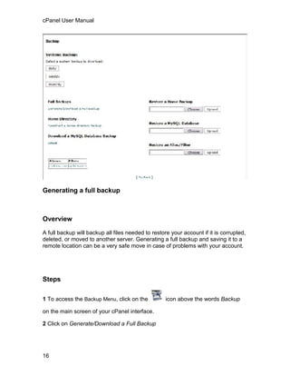 cPanel User Manual




Generating a full backup



Overview

A full backup will backup all files needed to restore your account if it is corrupted,
deleted, or moved to another server. Generating a full backup and saving it to a
remote location can be a very safe move in case of problems with your account.




Steps

1 To access the Backup Menu, click on the           icon above the words Backup

on the main screen of your cPanel interface.

2 Click on Generate/Download a Full Backup




16
 