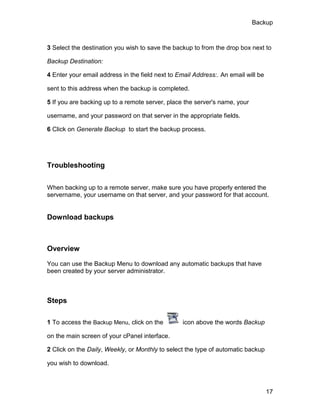 Backup



3 Select the destination you wish to save the backup to from the drop box next to

Backup Destination:

4 Enter your email address in the field next to Email Address:. An email will be

sent to this address when the backup is completed.

5 If you are backing up to a remote server, place the server's name, your

username, and your password on that server in the appropriate fields.

6 Click on Generate Backup to start the backup process.




Troubleshooting


When backing up to a remote server, make sure you have properly entered the
servername, your username on that server, and your password for that account.


Download backups



Overview

You can use the Backup Menu to download any automatic backups that have
been created by your server administrator.



Steps

1 To access the Backup Menu, click on the         icon above the words Backup

on the main screen of your cPanel interface.

2 Click on the Daily, Weekly, or Monthly to select the type of automatic backup

you wish to download.



                                                                                   17
 