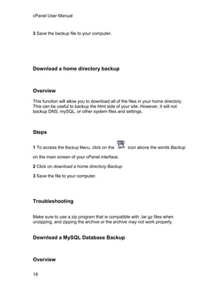 cPanel User Manual



3 Save the backup file to your computer.




Download a home directory backup



Overview

This function will allow you to download all of the files in your home directory.
This can be useful to backup the html side of your site. However, it will not
backup DNS, mySQL, or other system files and settings.



Steps

1 To access the Backup Menu, click on the          icon above the words Backup

on the main screen of your cPanel interface.

2 Click on download a home directory Backup

3 Save the file to your computer.




Troubleshooting

Make sure to use a zip program that is compatible with .tar.gz files when
unzipping, and zipping the archive or the archive may not work properly.


Download a MySQL Database Backup



Overview

18
 
