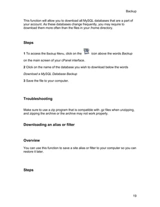 Backup

This function will allow you to download all MySQL databases that are a part of
your account. As these databases change frequently, you may require to
download them more often than the files in your /home directory.



Steps

1 To access the Backup Menu, click on the         icon above the words Backup

on the main screen of your cPanel interface.

2 Click on the name of the database you wish to download below the words

Download a MySQL Database Backup

3 Save the file to your computer.




Troubleshooting

Make sure to use a zip program that is compatible with .gz files when unzipping,
and zipping the archive or the archive may not work properly.


Downloading an alias or filter



Overview

You can use this function to save a site alias or filter to your computer so you can
restore it later.




Steps




                                                                                  19
 