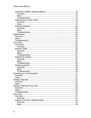cPanel User Manual

  Download a MySQL Database Backup ...........................................................18
     Overview......................................................................................................18
     Steps ...........................................................................................................19
     Troubleshooting ...........................................................................................19
  Downloading an alias or filter ..........................................................................19
     Overview......................................................................................................19
     Steps ...........................................................................................................19
  Restoring backups...........................................................................................20
     Overview......................................................................................................20
     Steps ...........................................................................................................20
     Troubleshooting ...........................................................................................20
Bulletin Board .....................................................................................................23
  Overview .........................................................................................................23
  Steps ...............................................................................................................23
  Troubleshooting...............................................................................................23
CGI center ..........................................................................................................25
  CGI center.......................................................................................................25
     Overview......................................................................................................25
  Random HTML ................................................................................................26
     Overview......................................................................................................26
     Steps ...........................................................................................................26
     Troubleshooting ...........................................................................................27
  Simple CGI wrapper ........................................................................................27
     Overview......................................................................................................27
     Steps ...........................................................................................................27
     Troubleshooting ...........................................................................................28
  Simple guestbook............................................................................................28
     Overview......................................................................................................28
     Steps ...........................................................................................................28
     Troubleshooting ...........................................................................................29
Changing your main password............................................................................31
  Overview .........................................................................................................31
  Steps ...............................................................................................................31
Change Language ..............................................................................................33
  Overview .........................................................................................................33
  Steps ...............................................................................................................33
Adding a chatroom to your site ...........................................................................35
  Overview .........................................................................................................35
  Steps ...............................................................................................................35
  Troubleshooting...............................................................................................36
Cron Jobs ...........................................................................................................37
  Cron jobs.........................................................................................................37
     Overview......................................................................................................37
  Adding a cron job in standard mode................................................................38
     Overview......................................................................................................38
     Steps ...........................................................................................................38



iv
 