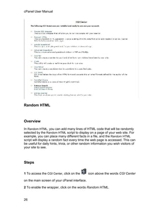 cPanel User Manual




Random HTML



Overview

In Random HTML, you can add many lines of HTML code that will be randomly
selected by the Random HTML script to display on a page of your web site. For
example, you can place many different facts in a file, and the Random HTML
script will display a random fact every time the web page is accessed. This can
be useful for daily hints, trivia, or other random information you wish visitors of
your site to see.



Steps

1 To access the CGI Center, click on the       icon above the words CGI Center

on the main screen of your cPanel interface.

2 To enable the wrapper, click on the words Random HTML.


26
 