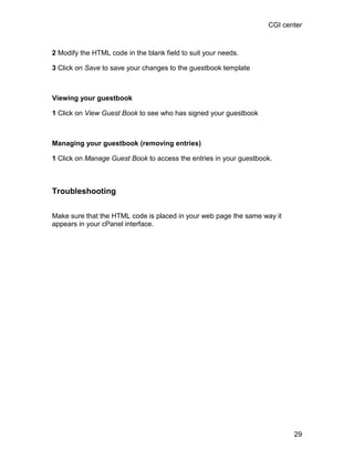 CGI center



2 Modify the HTML code in the blank field to suit your needs.

3 Click on Save to save your changes to the guestbook template



Viewing your guestbook

1 Click on View Guest Book to see who has signed your guestbook



Managing your guestbook (removing entries)

1 Click on Manage Guest Book to access the entries in your guestbook.



Troubleshooting

Make sure that the HTML code is placed in your web page the same way it
appears in your cPanel interface.




                                                                          29
 