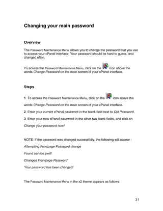 Changing your main password


Overview

The Password Maintenance Menu allows you to change the password that you use
to access your cPanel interface. Your password should be hard to guess, and
changed often.


To access the Password Maintenance Menu, click on the  icon above the
words Change Password on the main screen of your cPanel interface.



Steps

1 To access the Password Maintenance Menu, click on the       icon above the

words Change Password on the main screen of your cPanel interface.

2 Enter your current cPanel password in the blank field next to Old Password.

3 Enter your new cPanel password in the other two blank fields, and click on

Change your password now!



NOTE: If the password was changed successfully, the following will appear :

Attempting Frontpage Password change

Found service.pwd!

Changed Frontpage Password

Your password has been changed!



The Password Maintenance Menu in the x2 theme appears as follows:




                                                                                31
 