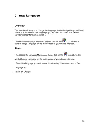 Change Language


Overview

This function allows you to change the language that is displayed in your cPanel
interface. If you need a new language, you will need to contact your cPanel
provider in order for them to install it.


To access the Language Maintenance Menu, click on the  icon above the
words Change Language on the main screen of your cPanel interface.

Steps

1 To access the Language Maintenance Menu, click on the       icon above the

words Change Language on the main screen of your cPanel interface.

2 Select the language you wish to use from the drop down menu next to Set

Language to:

3 Click on Change.




                                                                               33
 