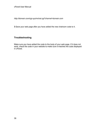cPanel User Manual




http://domain.com/cgi-sys/mchat.cgi?channel=domain.com



3 Save your web page after you have added the new chatroom code to it.




Troubleshooting


Make sure you have added the code to the body of your web page. If it does not
work, check the code in your website to make sure it matches the code displayed
in cPanel.




36
 
