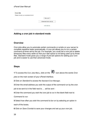cPanel User Manual




Adding a cron job in standard mode



Overview

Cron jobs allow you to automate certain commands or scripts on your server to
complete repetitive tasks automatically. A cron job allows you to run a certain
command at times set by the job. For example, you could set a cron job to delete
temporary files every week so that your disk space is not being used up by those
files. Standard mode gives you a range of pre-set options for adding your cron
job and is easier to use than advanced mode.



Steps

1 To access the Cron Jobs Menu, click on the                 icon above the words Cron

jobs on the main screen of your cPanel interface.

2 Click on Standard to access the Standard Cron Manager.

3 Enter the email address you wish the output of the command run by the cron

job to be sent to in the field next to .... will be sent :

4 Enter the command you wish the cron job to run in the blank field next to

Command to run:

5 Select how often you wish the command to be run by selecting an option in

each of the boxes.

6 Click on Save Crontab to save your changes and set up your cron job.


38
 