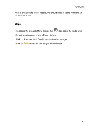 Cron Jobs

When a cron job is no longer needed, you should delete it so the command will
not continue to run.



Steps

1 To access the Cron Jobs Menu, click on the        icon above the words Cron

jobs on the main screen of your cPanel interface.

2 Click on Advanced (Unix Style) to access the Cron Manager.

3 Click on      next to the cron job you wish to delete.




                                                                                41
 