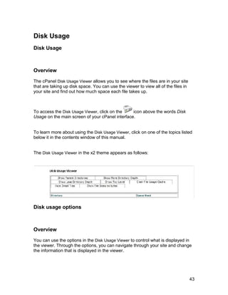 Disk Usage
Disk Usage



Overview

The cPanel Disk Usage Viewer allows you to see where the files are in your site
that are taking up disk space. You can use the viewer to view all of the files in
your site and find out how much space each file takes up.



To access the Disk Usage Viewer, click on the    icon above the words Disk
Usage on the main screen of your cPanel interface.


To learn more about using the Disk Usage Viewer, click on one of the topics listed
below it in the contents window of this manual.


The Disk Usage Viewer in the x2 theme appears as follows:




Disk usage options



Overview

You can use the options in the Disk Usage Viewer to control what is displayed in
the viewer. Through the options, you can navigate through your site and change
the information that is displayed in the viewer.




                                                                                    43
 