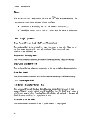 cPanel User Manual


Steps

1 To access the Disk Usage Viewer, click on the         icon above the words Disk

Usage on the main screen of your cPanel interface.

       To navigate to a directory, click on the name of that directory

       To enable a display option, click on the box with the name of that option



Disk Usage Options:

Show Parent Directories (Hide Parent Directories)

This option will show (or hide) all top level directories in your site. When turned
on, directories above public_html will be show. When turned off, only
subdirectories will be shown.

Show More Directory Depth

This option will show all the subdirectories of the currently listed directories.

Show Less Directory Depth

This option will show all parent directories of the currently listed subdirectories.

Show Top Level

This option will show all files and directories that exist in your home directory.

Clear File Usage Cache

Hide Small Files (Show Small Files)

This option will hide all files that do not take up a significant amount of disk
space. (This can be very useful when trying to find only the files that are using a
lot of space on your site). Enabling Show Small Files will go back to showing all
files in the current directory, regardless of size.

Show File Sizes as Bytes

This option will show all files sizes in bytes instead of megabytes.




44
 