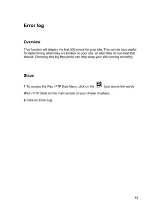 Error log


Overview

This function will display the last 300 errors for your site. This can be very useful
for determining what links are broken on your site, or what files do not exist that
should. Checking this log frequently can help keep your site running smoothly.




Steps

1 To access the Web / FTP Stats Menu, click on the          icon above the words

Web / FTP Stats on the main screen of your cPanel interface.

2 Click on Error Log.




                                                                                   45
 