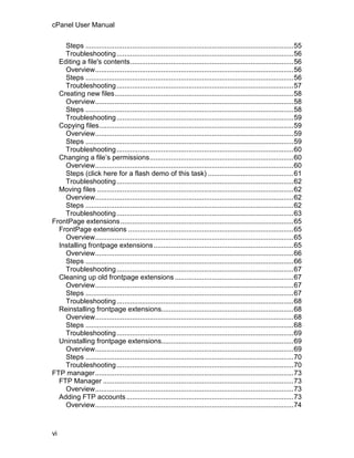 cPanel User Manual

    Steps ...........................................................................................................55
    Troubleshooting ...........................................................................................56
  Editing a file's contents....................................................................................56
    Overview......................................................................................................56
    Steps ...........................................................................................................56
    Troubleshooting ...........................................................................................57
  Creating new files............................................................................................58
    Overview......................................................................................................58
    Steps ...........................................................................................................58
    Troubleshooting ...........................................................................................59
  Copying files....................................................................................................59
    Overview......................................................................................................59
    Steps ...........................................................................................................59
    Troubleshooting ...........................................................................................60
  Changing a file’s permissions..........................................................................60
    Overview......................................................................................................60
    Steps (click here for a flash demo of this task) ............................................61
    Troubleshooting ...........................................................................................62
  Moving files .....................................................................................................62
    Overview......................................................................................................62
    Steps ...........................................................................................................62
    Troubleshooting ...........................................................................................63
FrontPage extensions .........................................................................................65
  FrontPage extensions .....................................................................................65
    Overview......................................................................................................65
  Installing frontpage extensions........................................................................65
    Overview......................................................................................................66
    Steps ...........................................................................................................66
    Troubleshooting ...........................................................................................67
  Cleaning up old frontpage extensions .............................................................67
    Overview......................................................................................................67
    Steps ...........................................................................................................67
    Troubleshooting ...........................................................................................68
  Reinstalling frontpage extensions....................................................................68
    Overview......................................................................................................68
    Steps ...........................................................................................................68
    Troubleshooting ...........................................................................................69
  Uninstalling frontpage extensions....................................................................69
    Overview......................................................................................................69
    Steps ...........................................................................................................70
    Troubleshooting ...........................................................................................70
FTP manager......................................................................................................73
  FTP Manager ..................................................................................................73
    Overview......................................................................................................73
  Adding FTP accounts ......................................................................................73
    Overview......................................................................................................74



vi
 