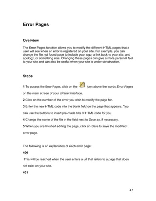 Error Pages


Overview

The Error Pages function allows you to modify the different HTML pages that a
user will see when an error is registered on your site. For example, you can
change the file not found page to include your logo, a link back to your site, and
apology, or something else. Changing these pages can give a more personal feel
to your site and can also be useful when your site is under construction.



Steps

1 To access the Error Pages, click on the       icon above the words Error Pages

on the main screen of your cPanel interface.

2 Click on the number of the error you wish to modify the page for.

3 Enter the new HTML code into the blank field on the page that appears. You

can use the buttons to insert pre-made bits of HTML code for you.

4 Change the name of the file in the field next to Save as, if necessary.

5 When you are finished editing the page, click on Save to save the modified

error page.



The following is an explanation of each error page:

400

This will be reached when the user enters a url that refers to a page that does

not exist on your site.

401




                                                                                  47
 