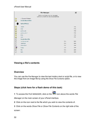 cPanel User Manual




Viewing a file's contents



Overview

You can use the File Manager to view the text inside a text or script file, or to view
the image from an image file by using the Show File Contents option.



Steps (click here for a flash demo of this task)

1 To access the FILE MANAGER, click on the            icon above the words File

Manager on the main screen of your cPanel interface.

2 Click on the icon next to the file which you wish to view the contents of.

3 Click on the words Show File or Show File Contents on the right side of the

screen:


50
 