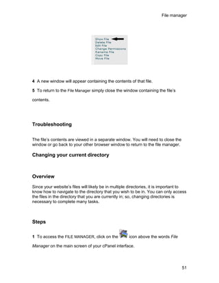 File manager




4 A new window will appear containing the contents of that file.

5 To return to the File Manager simply close the window containing the file’s

contents.




Troubleshooting

The file’s contents are viewed in a separate window. You will need to close the
window or go back to your other browser window to return to the file manager.

Changing your current directory



Overview

Since your website’s files will likely be in multiple directories, it is important to
know how to navigate to the directory that you wish to be in. You can only access
the files in the directory that you are currently in; so, changing directories is
necessary to complete many tasks.



Steps

1 To access the FILE MANAGER, click on the           icon above the words File

Manager on the main screen of your cPanel interface.




                                                                                  51
 