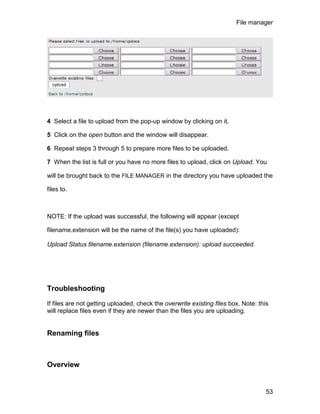 File manager




4 Select a file to upload from the pop-up window by clicking on it.

5 Click on the open button and the window will disappear.

6 Repeat steps 3 through 5 to prepare more files to be uploaded.

7 When the list is full or you have no more files to upload, click on Upload. You

will be brought back to the FILE MANAGER in the directory you have uploaded the

files to.



NOTE: If the upload was successful, the following will appear (except

filename.extension will be the name of the file(s) you have uploaded):

Upload Status filename.extension (filename.extension): upload succeeded.




Troubleshooting

If files are not getting uploaded, check the overwrite existing files box. Note: this
will replace files even if they are newer than the files you are uploading.


Renaming files



Overview


                                                                                    53
 