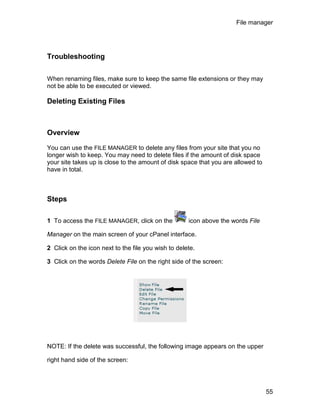 File manager




Troubleshooting

When renaming files, make sure to keep the same file extensions or they may
not be able to be executed or viewed.

Deleting Existing Files



Overview

You can use the FILE MANAGER to delete any files from your site that you no
longer wish to keep. You may need to delete files if the amount of disk space
your site takes up is close to the amount of disk space that you are allowed to
have in total.



Steps

1 To access the FILE MANAGER, click on the           icon above the words File

Manager on the main screen of your cPanel interface.

2 Click on the icon next to the file you wish to delete.

3 Click on the words Delete File on the right side of the screen:




NOTE: If the delete was successful, the following image appears on the upper

right hand side of the screen:




                                                                                  55
 
