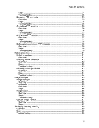 Table Of Contents

     Steps ...........................................................................................................74
     Troubleshooting ...........................................................................................75
  Removing FTP accounts .................................................................................75
     Overview......................................................................................................75
     Steps ...........................................................................................................75
     Troubleshooting ...........................................................................................76
  Controlling FTP sessions ................................................................................76
     Overview......................................................................................................76
     Steps ...........................................................................................................76
     Troubleshooting ...........................................................................................77
  Anonymous FTP access .................................................................................77
     Overview......................................................................................................77
     Steps ...........................................................................................................77
     Troubleshooting ...........................................................................................78
  Setting your anonymous FTP message ..........................................................78
     Overview......................................................................................................78
     Steps ...........................................................................................................78
     Troubleshooting ...........................................................................................79
Hotlink protection ................................................................................................81
  Hotlink protection.............................................................................................81
     Overview......................................................................................................81
  Enabling hotlink protection ..............................................................................82
     Overview......................................................................................................82
     Steps ...........................................................................................................83
     Troubleshooting ...........................................................................................83
  Disabling hotlink protection .............................................................................83
     Overview......................................................................................................83
     Steps ...........................................................................................................84
     Troubleshooting ...........................................................................................84
Image Manager...................................................................................................85
  Image Manager ...............................................................................................85
     Overview......................................................................................................85
  Thumbnailer ....................................................................................................85
     Overview......................................................................................................85
     Steps ...........................................................................................................86
  Image Scaler ...................................................................................................86
     Overview......................................................................................................86
     Steps ...........................................................................................................86
     Troubleshooting ...........................................................................................87
  Convert Image Format ....................................................................................87
     Overview......................................................................................................87
     Steps ...........................................................................................................87
Setting up directory indexing...............................................................................89
  Overview .........................................................................................................89
  Steps ...............................................................................................................89
  Troubleshooting...............................................................................................90



                                                                                                                      vii
 