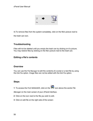 cPanel User Manual




4) To remove files from the system completely, click on the file's picture next to

the trash can icon.



Troubleshooting

Files will not be deleted until you empty the trash can by clicking on it’s picture.
You may restore files by clicking on the file’s picture next to the trash can.


Editing a file's contents



Overview

You can use the File Manager to edit the contents of a script or a text file by using
the Edit File option. Image files can not be edited with the Edit File option.



Steps

1 To access the FILE MANAGER, click on the               icon above the words File

Manager on the main screen of your cPanel interface.

2 Click on the icon next to the file you wish to edit.

3 Click on edit file on the right side of the screen:




56
 
