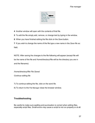 File manager




4 Another window will open with the contents of that file.

5 To edit the file simply add, remove, or change text by typing in the window.

6 When you have finished editing the file click on the Save button.

7 If you wish to change the name of the file type a new name in the Save file as:

field.



NOTE: After saving the changes to the file following will appear (except file will

be the name of the file and /home/directory//file will be the directory you are in

and the filename):



/home/directory//file File Saved

Continue editing file



7) To continue editing the file, click on the word file.

8) To return to the File Manager close the browser window.




Troubleshooting


Be careful to make sure spelling and punctuation is correct when editing files,
especially script files. Small errors may cause a script to not run properly or at all.



                                                                                     57
 