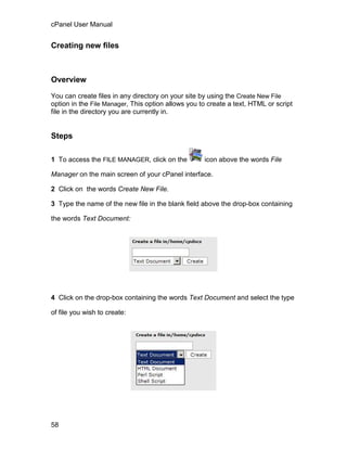 cPanel User Manual


Creating new files



Overview

You can create files in any directory on your site by using the Create New File
option in the File Manager, This option allows you to create a text, HTML or script
file in the directory you are currently in.


Steps

1 To access the FILE MANAGER, click on the          icon above the words File

Manager on the main screen of your cPanel interface.

2 Click on the words Create New File.

3 Type the name of the new file in the blank field above the drop-box containing

the words Text Document:




4 Click on the drop-box containing the words Text Document and select the type

of file you wish to create:




58
 