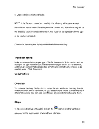 File manager



5 Click on the box marked Create.



NOTE: If the file was created successfully, the following will appear (except

filename will be the name of the file you have created and /home/directory will be

the directory you have created the file in. File Type will be replaced with the type

of file you have created):



Creation of filename (File Type) succeeded in/home/directory




Troubleshooting

Make sure to create the proper type of file for its contents. A file created with an
improper file type may not work in the manner that you wish it to. For example,
an HTML Document that is created as a Perl Script will not work, it needs to be
created as an HTML Document.

Copying files



Overview

You can use the Copy File function to copy a file into a different directory than its
current location. This is very useful is you need multiple copies of the same file in
different locations. You can also copy files as a backup before changing them.



Steps

1 To access the FILE MANAGER, click on the           icon above the words File

Manager on the main screen of your cPanel interface.



                                                                                   59
 