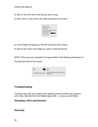 cPanel User Manual



2 Click on the icon next to the file you wish to copy.

3 Next, click on Copy File on the right hand side of the screen:




4 A list of folder will appear on the left hand side of the screen.

5 Click on the name of the folder you wish to copy the file into.



NOTE: If the copy was successful an image similar to the following will appear on

the right hand side of the screen:




Troubleshooting

Trying to copy a file into a folder which already contains that file may cause an
error. Also, note that the list of folders begins with / , not your current folder.

Changing a file’s permissions



Overview



60
 