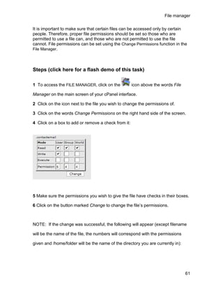 File manager

It is important to make sure that certain files can be accessed only by certain
people. Therefore, proper file permissions should be set so those who are
permitted to use a file can, and those who are not permitted to use the file
cannot. File permissions can be set using the Change Permissions function in the
File Manager.




Steps (click here for a flash demo of this task)

1 To access the FILE MANAGER, click on the           icon above the words File

Manager on the main screen of your cPanel interface.

2 Click on the icon next to the file you wish to change the permissions of.

3 Click on the words Change Permissions on the right hand side of the screen.

4 Click on a box to add or remove a check from it:




5 Make sure the permissions you wish to give the file have checks in their boxes.

6 Click on the button marked Change to change the file’s permissions.



NOTE: If the change was successful, the following will appear (except filename

will be the name of the file, the numbers will correspond with the permissions

given and /home/folder will be the name of the directory you are currently in):




                                                                                  61
 