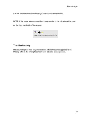 File manager



5 Click on the name of the folder you wish to move the file into.



NOTE: If the move was successful an image similar to the following will appear

on the right hand side of the screen:




Troubleshooting

Make sure to place files only in directories where they are supposed to be.
Placing a file in the wrong folder can have adverse consequences.




                                                                                 63
 