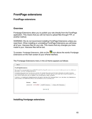 FrontPage extensions
FrontPage extensions



Overview

Frontpage Extensions allow you to publish your site directly from the FrontPage
application. This means that you will not have to upload files through FTP, or
another method.

WARNING: We do not recommend installing FrontPage Extensions unless you
need them. When installing or uninstalling FrontPage Extensions you will loose
all of your .htaccess files for your site. This means that any changes you have
made to your .htaccess files will be lost.

To access Frontpage Extensions, click on the    icon above the words Frontpage
Extensions on the main screen of your cPanel interface.


The Frontpage Extensions menu in the x2 theme appears as follows:




Installing frontpage extensions




                                                                                  65
 