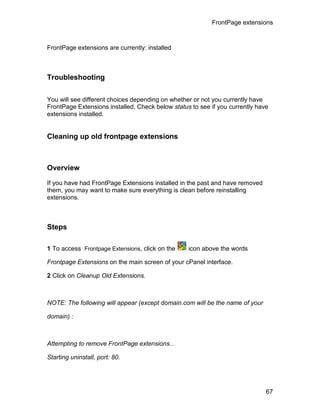 FrontPage extensions



FrontPage extensions are currently: installed



Troubleshooting

You will see different choices depending on whether or not you currently have
FrontPage Extensions installed. Check below status to see if you currently have
extensions installed.


Cleaning up old frontpage extensions



Overview

If you have had FrontPage Extensions installed in the past and have removed
them, you may want to make sure everything is clean before reinstalling
extensions.



Steps

1 To access Frontpage Extensions, click on the    icon above the words

Frontpage Extensions on the main screen of your cPanel interface.

2 Click on Cleanup Old Extensions.



NOTE: The following will appear (except domain.com will be the name of your

domain) :



Attempting to remove FrontPage extensions...

Starting uninstall, port: 80.




                                                                              67
 