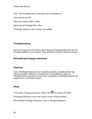 cPanel User Manual



Error: The FrontPage Server Extensions are not installed on

'www.domain.com:80'.

Removing .htaccess files....Done

Removing old frontpage files...Done

FrontPage extensions are currently: not installed




Troubleshooting

Don't worry about the error shown above because Frontpage Extensions are not
currently installed on your account. They cannot be removed if they do not exist.


Reinstalling frontpage extensions



Overview

If your FrontPage Extensions are not working properly, reinstalling them may
solve the problem. Before you uninstall them, and install them again, try
reinstalling them to get them to work. Also, reinstalling FrontPage Extensions will
upgrade them to the latest version.



Steps

1 To access Frontpage Extensions, click on the      icon above the words

Frontpage Extensions on the main screen of your cPanel interface.

2 To reinstall FrontPage Extensions, click on Reinstall Extensions.




68
 