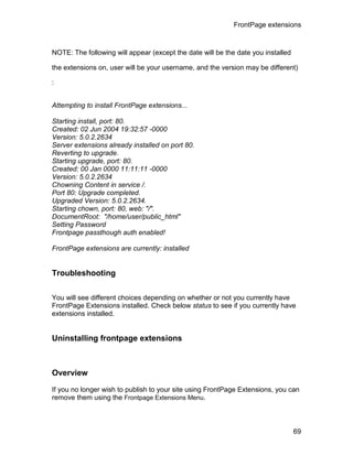 FrontPage extensions



NOTE: The following will appear (except the date will be the date you installed

the extensions on, user will be your username, and the version may be different)

:


Attempting to install FrontPage extensions...

Starting install, port: 80.
Created: 02 Jun 2004 19:32:57 -0000
Version: 5.0.2.2634
Server extensions already installed on port 80.
Reverting to upgrade.
Starting upgrade, port: 80.
Created: 00 Jan 0000 11:11:11 -0000
Version: 5.0.2.2634
Chowning Content in service /.
Port 80: Upgrade completed.
Upgraded Version: 5.0.2.2634.
Starting chown, port: 80, web: "/".
DocumentRoot: "/home/user/public_html"
Setting Password
Frontpage passthough auth enabled!

FrontPage extensions are currently: installed


Troubleshooting


You will see different choices depending on whether or not you currently have
FrontPage Extensions installed. Check below status to see if you currently have
extensions installed.


Uninstalling frontpage extensions



Overview

If you no longer wish to publish to your site using FrontPage Extensions, you can
remove them using the Frontpage Extensions Menu.



                                                                                  69
 