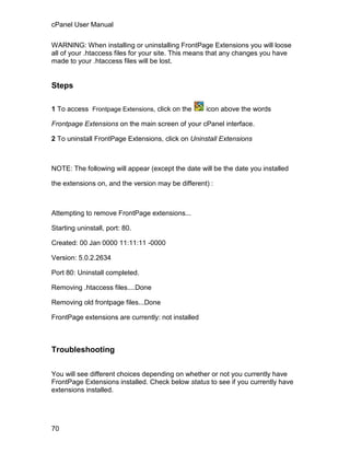 cPanel User Manual

WARNING: When installing or uninstalling FrontPage Extensions you will loose
all of your .htaccess files for your site. This means that any changes you have
made to your .htaccess files will be lost.


Steps

1 To access Frontpage Extensions, click on the      icon above the words

Frontpage Extensions on the main screen of your cPanel interface.

2 To uninstall FrontPage Extensions, click on Uninstall Extensions



NOTE: The following will appear (except the date will be the date you installed

the extensions on, and the version may be different) :



Attempting to remove FrontPage extensions...

Starting uninstall, port: 80.

Created: 00 Jan 0000 11:11:11 -0000

Version: 5.0.2.2634

Port 80: Uninstall completed.

Removing .htaccess files....Done

Removing old frontpage files...Done

FrontPage extensions are currently: not installed



Troubleshooting


You will see different choices depending on whether or not you currently have
FrontPage Extensions installed. Check below status to see if you currently have
extensions installed.




70
 